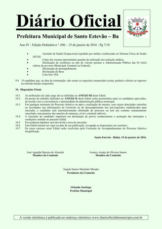 Diário Oficial
Prefeitura Municipal de Santo Estevão – Ba
Ano IV - Edição Ordinária n º. 696 – 15 de janeiro de 2016 - Pg 7/18
A versão eletrônica é publicada no endereço eletrônico www.diariooficialdomunicipio.com.br
 Atestado de Saúde Ocupacional expedido por médico credenciado no Sistema Único de Saúde
(SUS)l;
 Cópia dos exames apresentados quando da realização da avaliação médica;
 Declaração de existência ou não de vínculo perante a Administração Pública das 03 (três)
esferas de governo (Municipal, Estadual ou Federal);
 Declaração de desimpedimento
 Declaração de Bens
 Uma foto 3X4.
9.8 O candidato que, na data da contratação, não reunir os requisitos enumerados acima, perderá o direito ao ingresso
na referida função temporária.
10. Disposições Finais
10.1 As atribuições de cada cargo são as definidas no ANEXO III deste Edital.
10.2 Os postos de trabalho definidos no ANEXO II deste Edital serão preenchidos entre os candidatos aprovados,
de acordo com a conveniência e oportunidade da administração pública municipal.
10.3 Em qualquer momento do Processo Seletivo ou após a realização do mesmo, caso sejam detectadas omissões
ou inverdades nas informações do Currículo ou do descumprimento dos pré-requisitos estabelecidos para
inscrição, o candidato será automaticamente eliminado do processo ou terá seu contrato sumariamente
cancelado, sem prejuízo das sanções de natureza, cível e criminal cabíveis.
10.4 A inscrição do candidato importará em declaração de prévio conhecimento e aceitação das instruções e
condições contidas no presente Edital.
10.5 Em nenhuma hipótese será devolvida a taxa de inscrição.
10.6 Este Edital entrará em vigor na data de sua publicação, revogadas as disposições em contrário.
10.7 Os casos omissos neste Edital serão resolvidos pela Comissão de Acompanhamento do Processo Seletivo
Simplificado.
Santo Estevão - Bahia, 15 de janeiro de 2016.
José Agnaldo Barreto de Almeida
Membro da Comissão
Ivanice Araújo de Oliveira Santos
Membro da Comissão
Ângela Santos Machado Mendes
Presidente da Comissão
Orlando Santiago
Prefeito Municipal
 