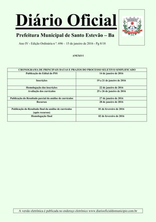 Diário Oficial
Prefeitura Municipal de Santo Estevão – Ba
Ano IV - Edição Ordinária n º. 696 – 15 de janeiro de 2016 - Pg 8/18
A versão eletrônica é publicada no endereço eletrônico www.diariooficialdomunicipio.com.br
ANEXO I
CRONOGRAMA DE PRINCIPAIS DATAS E PRAZOS DO PROCESSO SELETIVO SIMPLIFICADO
Publicação do Edital do PSS 14 de janeiro de 2016
Inscrições 19 a 21 de janeiro de 2016
Homologação das inscrições 22 de janeiro de 2016
Avaliação dos currículos 25 e 26 de janeiro de 2016
Publicação do Resultado parcial da análise de currículos 27 de janeiro de 2016
Recursos 28 de janeiro de 2016
Publicação do Resultado final da análise de currículos
(após recursos)
01 de fevereiro de 2016
Homologação final 02 de fevereiro de 2016
 
