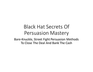 Black	Hat	Secrets	Of	
Persuasion	Mastery
Bare-Knuckle,	Street	Fight	Persuasion	Methods	
To	Close	The	Deal	And	Bank	The	Cash
 