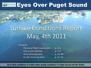 Eyes Over Puget Sound



  Surface Conditions Report
        May, 4th 2011
             Content:
                 •Personal flight impression          p. 3‐4 
                 •Ferry and satellite                 p. 5‐9
                 •Arial photography                   p. 10‐30
                 •In situ mooring data                p. 31‐32

Up to date conditions of visible water quality conditions in Puget Sound and the Straits
 