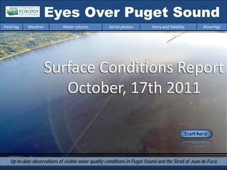 Eyes Over Puget Sound
Field log   Weather          Water column            Aerial photos         Ferry and Satellite       Moorings




                      Surface Conditions Report
                         October, 17th 2011

                                                                                             Start here



   Up-to-date observations of visible water quality conditions in Puget Sound and the Strait of Juan de Fuca
 