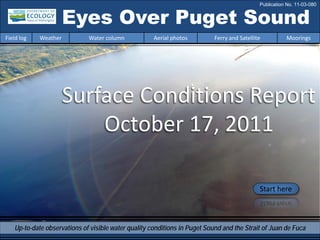 Eyes Over Puget Sound
Surface Conditions Report
October 17, 2011
Start here
Up-to-date observations of visible water quality conditions in Puget Sound and the Strait of Juan de Fuca
Field log Weather Water column Aerial photos Ferry and Satellite Moorings
Publication No. 11-03-080
 