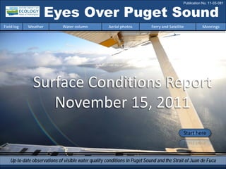 Eyes Over Puget Sound
Surface Conditions Report
November 15, 2011
Start here
Up-to-date observations of visible water quality conditions in Puget Sound and the Strait of Juan de Fuca
Field log Weather Water column Aerial photos Ferry and Satellite Moorings
Publication No. 11-03-081
 