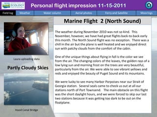 Personal flight impression
Field log Weather Water column Aerial photos Ferry and Satellite Moorings
Marine Flight 2 (North Sound)
The weather during November 2010 was not so kind. This
November, however, we have had great flights back-to-back early
this month. The North Sound flight was no exception. There was a
chill in the air but the plane is well heated and we enjoyed direct
sun with patchy clouds from the comfort of the cabin.
One of the unique things about flying in fall is the color we see
from the air. The changing colors of the leaves, the golden rays of a
low lying sun and morning frost on the trees are very beautiful,
particularly from the air. We were able to see vibrant yellows and
reds and enjoyed the beauty of Puget Sound and its mountains.
We were lucky to see many Harbor Porpoises near our Strait of
Georgia station. Several seals came to check us out at all our
stations north of Port Townsend. The main obstacle on this flight
was the short daylight hours, and we were forced to skip our last
two stations because it was getting too dark to be out on the
floatplane.
Partly Cloudy Skies
Hood Canal Bridge
Laura uploading data
 