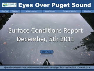 Eyes Over Puget Sound
Field log    Weather         Water column            Aerial photos         Ferry and Satellite       Moorings




            Surface Conditions Report
               December, 5th 2011
                                                 Start here




   Up-to-date observations of visible water quality conditions in Puget Sound and the Strait of Juan de Fuca
 