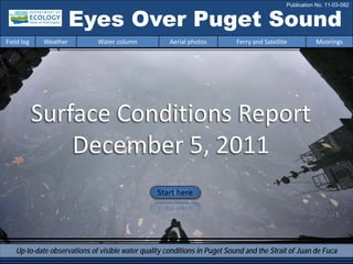 Eyes Over Puget Sound
Surface Conditions Report
December 5, 2011
Start here
Up-to-date observations of visible water quality conditions in Puget Sound and the Strait of Juan de Fuca
Field log Weather Water column Aerial photos Ferry and Satellite Moorings
Publication No. 11-03-082
 