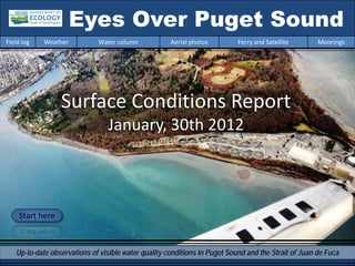 Eyes Over Puget Sound
Field log   Weather          Water column            Aerial photos         Ferry and Satellite       Moorings




                  Surface Conditions Report
                                January, 30th 2012



     Start here



   Up-to-date observations of visible water quality conditions in Puget Sound and the Strait of Juan de Fuca
 