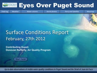 Eyes Over Puget Sound
Field log   Weather          Water column            Aerial photos         Ferry and Satellite       Moorings




     Surface Conditions Report
     February, 27th 2012
     Contributing Guest:
     Donovan Rafferty, Air Quality Program


                Start here



   Up-to-date observations of visible water quality conditions in Puget Sound and the Strait of Juan de Fuca
 