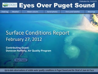 Eyes Over Puget Sound
Surface Conditions Report
February 27, 2012
Start here
Up-to-date observations of visible water quality conditions in Puget Sound and the Strait of Juan de Fuca
Field log Weather Water column Aerial photos Ferry and Satellite Moorings
Contributing Guest:
Donovan Rafferty, Air Quality Program
Publication No. 12-03-071
 
