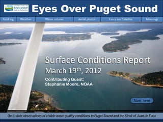 Eyes Over Puget Sound
Field log   Weather          Water column            Aerial photos         Ferry and Satellite          Moorings




                             Surface Conditions Report
                             March 19th, 2012
                             Contributing Guest:
                             Stephanie Moore, NOAA


                                                                                                 Start here


   Up-to-date observations of visible water quality conditions in Puget Sound and the Strait of Juan de Fuca
 