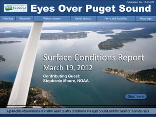 Surface Conditions Report
March 19, 2012
Start here
Contributing Guest:
Stephanie Moore, NOAA
Eyes Over Puget Sound
Up-to-date observations of visible water quality conditions in Puget Sound and the Strait of Juan de Fuca
Field log Weather Water column Aerial photos Ferry and Satellite Moorings
Publication No. 12-03-072
 