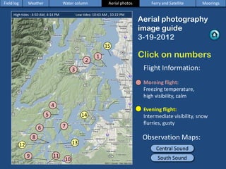 Aerial photography
image guide
Central Sound
4
5
7
14
Flight Information:
Morning flight:
Freezing temperature,
high visibility, calm
Evening flight:
Intermediate visibility, snow
flurries, gusty
Field log Weather Water column Aerial photos Ferry and Satellite Moorings
South Sound
2
3
6
8
9
10
11
12 13
High tides : 4:50 AM, 4:14 PM Low tides: 10:43 AM , 10:22 PM
1
15
Observation Maps:
 