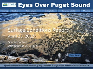 Eyes Over Puget Sound
Field log     Weather        Water column            Aerial photos         Ferry and Satellite       Moorings




            Surface Conditions Report
            April 23, 2012
            Special content:
            Anomalies in 2011, p. 5-6


                                                                                      Start here



   Up-to-date observations of visible water quality conditions in Puget Sound and the Strait of Juan de Fuca
 