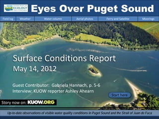 Eyes Over Puget Sound
Field log   Weather          Water column            Aerial photos         Ferry and Satellite       Moorings




        Surface Conditions Report
        May 14, 2012
        Guest Contributor: Gabriela Hannach, p. 5-6
        Interview: KUOW reporter Ashley Ahearn
                                                                               Start here
Story now on:

   Up-to-date observations of visible water quality conditions in Puget Sound and the Strait of Juan de Fuca
 