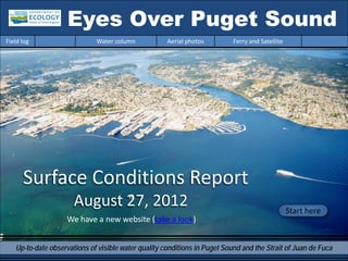 Eyes Over Puget Sound
Field log                    Water column            Aerial photos         Ferry and Satellite




      Surface Conditions Report
                      August 27, 2012                                                            Start here
                   We have a new website (take a look)


   Up-to-date observations of visible water quality conditions in Puget Sound and the Strait of Juan de Fuca
 