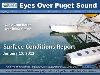 Surface Conditions Report
January 15, 2013
We have a new website (http://www.ecy.wa.gov/programs/eap/mar_wat/)
Eyes Over Puget Sound
Up-to-date observations of visible water quality conditions in Puget Sound and the Strait of Juan de Fuca
Flight log Weather Water column Aerial photos Ferry and Satellite Moorings
Start here
Guest Contribution:
Brandon Sackmann
 