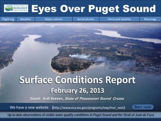 Surface Conditions Report
February 26, 2013
We have a new website (http://www.ecy.wa.gov/programs/eap/mar_wat/)
Eyes Over Puget Sound
Up-to-date observations of visible water quality conditions in Puget Sound and the Strait of Juan de Fuca
Flight log Weather Water column Aerial photos Ferry and Satellite Moorings
Start here
Guest: Ardi Kveven, State of Possession Sound Cruise
 