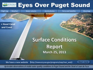 We have a new website (http://www.ecy.wa.gov/programs/eap/mar_wat/)
Eyes Over Puget Sound
Up-to-date observations of visible water quality conditions in Puget Sound and the Strait of Juan de Fuca
Flight log Weather Water column Aerial photos Ferry and Satellite Moorings
Start here
Surface Conditions
Report
March 25, 2013
+ Hood Canal
and Coast
 