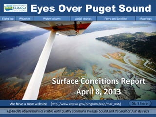 We have a new website (http://www.ecy.wa.gov/programs/eap/mar_wat/)
Eyes Over Puget Sound
Up-to-date observations of visible water quality conditions in Puget Sound and the Strait of Juan de Fuca
Flight log Weather Water column Aerial photos Ferry and Satellite Moorings
Start here
Surface Conditions Report
April 8, 2013
 