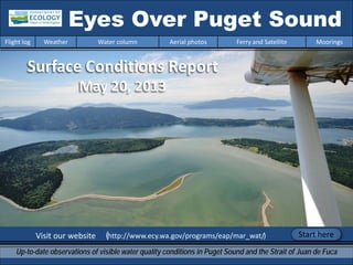 Visit our website (http://www.ecy.wa.gov/programs/eap/mar_wat/)
Eyes Over Puget Sound
Up-to-date observations of visible water quality conditions in Puget Sound and the Strait of Juan de Fuca
Flight log Weather Water column Aerial photos Ferry and Satellite Moorings
Start here
Surface Conditions Report
May 20, 2013
 