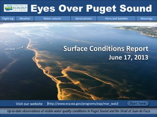 Surface Conditions Report
June 17, 2013
Visit our website (http://www.ecy.wa.gov/programs/eap/mar_wat/)
Eyes Over Puget Sound
Up-to-date observations of visible water quality conditions in Puget Sound and the Strait of Juan de Fuca
Flight log Weather Water column Aerial photos Ferry and Satellite Moorings
Start here
sail boat
 