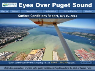 Surface Conditions Report, July 15, 2013
Guest contribution by the: (page 3)
Eyes Over Puget Sound
Up-to-date observations of visible water quality conditions in Puget Sound and the Strait of Juan de Fuca
Flight log Weather Water column Aerial photos Ferry and Satellite Moorings
Start here
 