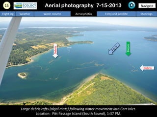 15 Navigate
Flight log Weather Water column Aerial photos Ferry and Satellite Moorings
Large debris rafts (algal mats) following water movement into Carr Inlet.
Location: Pitt Passage Island (South Sound), 1:37 PM.
Aerial photography 7-15-2013
Bloom
boat
Debris
Debris
 