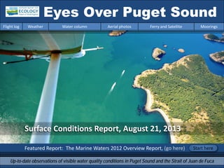 Surface Conditions Report, August 21, 2013
Featured Report: The Marine Waters 2012 Overview Report, (go here)
Eyes Over Puget Sound
Up-to-date observations of visible water quality conditions in Puget Sound and the Strait of Juan de Fuca
Flight log Weather Water column Aerial photos Ferry and Satellite Moorings
Start here
 