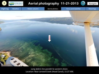 Long debris line parallel to western shore.
Location: Near Jorsted Creek (Hood Canal), 11:27 AM.
9 NavigateAerial photography 11-21-2013
Flight log Weather Water column Aerial photos Ferry and Satellite Moorings
Debris
 