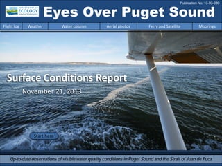 Surface Conditions Report
November 21, 2013
Eyes Over Puget Sound
Up-to-date observations of visible water quality conditions in Puget Sound and the Strait of Juan de Fuca
Flight log Weather Water column Aerial photos Ferry and Satellite Moorings
Start here
Publication No. 13-03-080
 