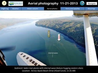 Sediment laden river plume with internal wave feature hugging eastern shore.
Location: Across Ayock Beach Drive (Hood Canal), 11:25 AM.
7 NavigateAerial photography 11-21-2013
Flight log Weather Water column Aerial photos Ferry and Satellite Moorings
Debris
Plume
Internal waves
 