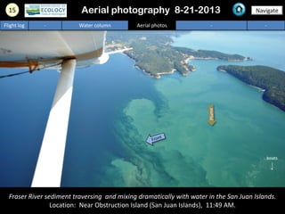 15 Navigate
Flight log - Water column Aerial photos - -
Fraser River sediment traversing and mixing dramatically with water in the San Juan Islands.
Location: Near Obstruction Island (San Juan Islands), 11:49 AM.
Aerial photography 8-21-2013
boats
 