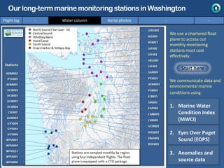 We use a chartered float
plane to access our
monthly monitoring
stations most cost
effectively.
We communicate data and
environmental marine
conditions using:
1. Marine Water
Condition Index
(MWCI)
2. Eyes Over Puget
Sound (EOPS)
3. Anomalies and
source data
Flight log - Water column Aerial photos - -
Our long-termmarinemonitoringstationsin Washington
Start here
Isl.
 