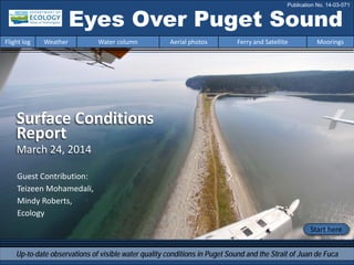Eyes Over Puget Sound
Up-to-date observations of visible water quality conditions in Puget Sound and the Strait of Juan de Fuca
Flight log Weather Water column Aerial photos Ferry and Satellite Moorings
Publication No. 14-03-071
Surface Conditions
Report
March 24, 2014
Start here
Guest Contribution:
Teizeen Mohamedali,
Mindy Roberts,
Ecology
 