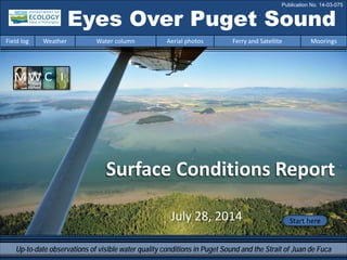 Eyes Over Puget Sound
Field log Weather Water column Aerial photos Ferry and Satellite Moorings
Publication No. 14-03-075
Surface Conditions Report
Start hereJuly 28, 2014
Up-to-date observations of visible water quality conditions in Puget Sound and the Strait of Juan de Fuca
 