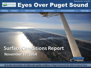 November 17, 2014
Surface Conditions Report
Eyes Over Puget Sound
Fieldlog Climate Water column Aerial photos Ferry andSatellite Moorings
Publication No. 14-03-079
Start here
Up-to-date observations of visiblewater quality conditions in Puget Sound and the Strait of Juan de Fuca
 