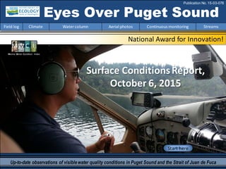 National Award for Innovation!
Start here
Up-to-date observations of visiblewater quality conditions in Puget Sound and the Strait of Juan de Fuca
Eyes Over Puget Sound
Field log Climate Watercolumn Aerial photos Continuous monitoring Streams
Publication No. 15-03-078
Surface ConditionsReport,
October 6, 2015
Marine Water Condition Index
 