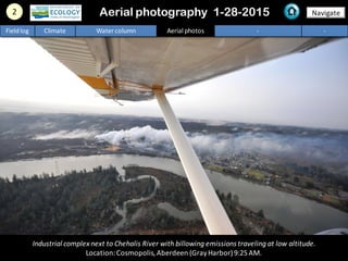 2 NavigateAerial photography 1-28-2015
Fieldlog Climate Water column Aerial photos - -
Industrial complex next to Chehalis River with billowing emissions traveling at low altitude.
Location:Cosmopolis,Aberdeen (GrayHarbor)9:25AM.
 