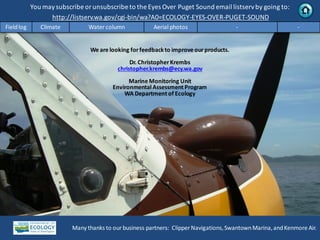 You maysubscribe or unsubscribe to the Eyes Over Puget Sound email listservby going to:
http://listserv.wa.gov/cgi-bin/wa?A0=ECOLOGY-EYES-OVER-PUGET-SOUND
Many thanks to our business partners: Clipper Navigations,SwantownMarina,andKenmore Air.
We are looking forfeedbackto improve ourproducts.
Dr. ChristopherKrembs
christopher.krembs@ecy.wa.gov
Marine Monitoring Unit
EnvironmentalAssessment Program
WA Department of Ecology
Fieldlog Climate Water column Aerial photos - -
 