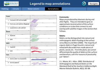 Legendto map annotations
Comments:
Maps are producedby observers during and
after flights. They are intendedto give an
approximate reconstructionofthe surface
conditions onscales that connect to and
overlapwithsatellite images inthe sectionthat
follows.
Debris:
Debris canbe distinguished into natural and
anthropogenic debris floating at the surface
sensu Moore andAllen(2000). The majority of
organic debris inPuget Soundis natural and
mixedwithdiscardedman-made pieces of
plastic,wood,etc. Fromthe plane,we cannot
differentiatethe quality of debris at the surface
andtherefore,call it for reasons of practicality
just “debris”.
S.L. Moore,M. J. Allen. 2000. Distribution of
Anthropogenicand Natural Debris on the
Mainland Shelf of the Southern California Bight.
Marine Pollution Bulletin,40(1): 83–88.
Navigate
Fieldlog Climate Water column Aerial photos - -
 