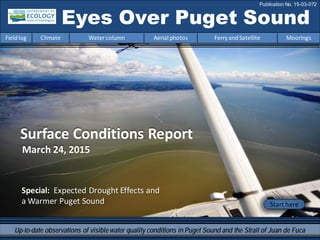 Eyes Over Puget Sound
Fieldlog Climate Water column Aerial photos Ferry andSatellite Moorings
Publication No. 15-03-072
Start here
Up-to-date observations of visiblewater quality conditions in Puget Sound and the Strait of Juan de Fuca
Surface Conditions Report
March 24, 2015
Special: Expected Drought Effects and
a Warmer Puget Sound
 