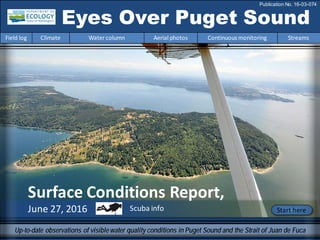 Surface Conditions Report,
June 27, 2016
Eyes Over Puget Sound
Field log Climate Water column Aerial photos Continuous monitoring Streams
Publication No. 16-03-074
Up-to-date observations of visiblewater quality conditions in Puget Sound and the Strait of Juan de Fuca
Start hereScuba info
 