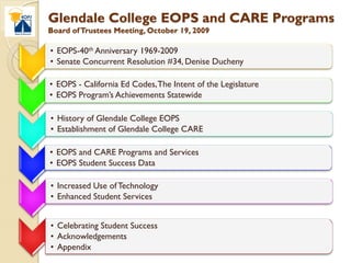 Glendale College EOPS and CARE Programs
Board of Trustees Meeting, October 19, 2009

• EOPS-40th Anniversary 1969-2009
• Senate Concurrent Resolution #34, Denise Ducheny

• EOPS - California Ed Codes, The Intent of the Legislature
• EOPS Program’s Achievements Statewide

• History of Glendale College EOPS
• Establishment of Glendale College CARE

• EOPS and CARE Programs and Services
• EOPS Student Success Data

• Increased Use of Technology
• Enhanced Student Services


• Celebrating Student Success
• Acknowledgements
• Appendix
 
