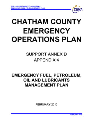 EOP / SUPPORT ANNEX D / APPENDIX 4
EMERGENCY FUEL POL MANAGEMENT PLAN




CHATHAM COUNTY
  EMERGENCY
OPERATIONS PLAN
               SUPPORT ANNEX D
                  APPENDIX 4


EMERGENCY FUEL, PETROLEUM,
    OIL AND LUBRICANTS
    MANAGEMENT PLAN



                        FEBRUARY 2010


                                        FEBRUARY 2010
 