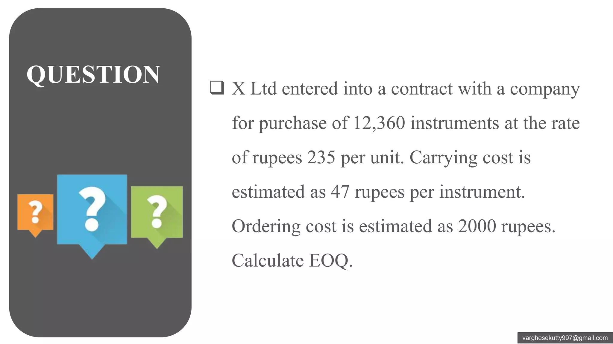 QUESTION  X Ltd entered into a contract with a company
for purchase of 12,360 instruments at the rate
of rupees 235 per unit. Carrying cost is
estimated as 47 rupees per instrument.
Ordering cost is estimated as 2000 rupees.
Calculate EOQ.
varghesekutty997@gmail.com
 
