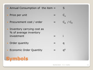 Symbols
 Annual Consumption of the item = S
 Price per unit = Cu
 Procurement cost / order = Cp / C0
 Inventory carrying cost as
% of average inventory
investment = i
 Order quantity = q
 Economic Order Quantity = q0
06/04/2020 R. V. Kolhe 12
 