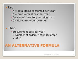 AN ALTERNATIVE FORMULA
 Let
 A = Total items consumed per year
 P = procurement cost per year
 C= annual inventory carrying cost
 Q= Economic order quantity
 Then
 procurement cost per year
= Number of orders * cost per order
= AP/Q
06/04/2020 R. V. Kolhe 18
 