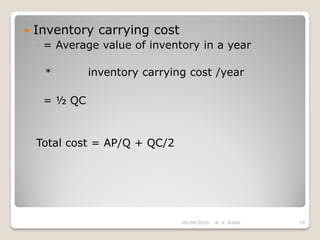  Inventory carrying cost
◦ = Average value of inventory in a year
* inventory carrying cost /year
= ½ QC
Total cost = AP/Q + QC/2
06/04/2020 R. V. Kolhe 19
 