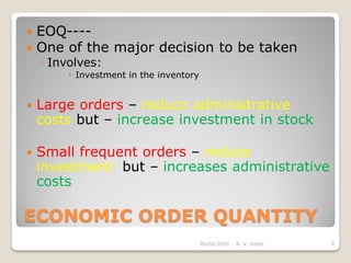 ECONOMIC ORDER QUANTITY
 EOQ----
 One of the major decision to be taken
◦ Involves:
 Investment in the inventory
 Large orders – reduce administrative
costs but – increase investment in stock
 Small frequent orders – reduce
investment but – increases administrative
costs
06/04/2020 3R. V. Kolhe
 