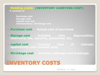 INVENTORY COSTS
 Holding costs- (INVENTORY CARRYING COST)
it consists of
 Purchase cost
 storage cost,
 capital cost and
 obsolescence/ shrinkage cost.
 Purchase cost Actual cost of purchase
 Storage cost includes rent, depreciation,
insurance, tax, security, personnel, etc;
 capital cost includes loss of interest,
opportunity cost interest paid;
 Shrinkage cost includes pilferage and breakage.
06/04/2020 R. V. Kolhe 4
 